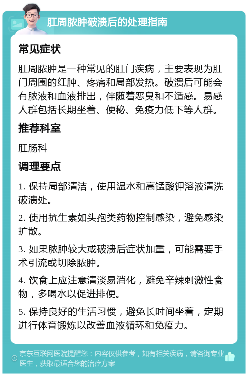 肛周脓肿破溃后的处理指南 常见症状 肛周脓肿是一种常见的肛门疾病，主要表现为肛门周围的红肿、疼痛和局部发热。破溃后可能会有脓液和血液排出，伴随着恶臭和不适感。易感人群包括长期坐着、便秘、免疫力低下等人群。 推荐科室 肛肠科 调理要点 1. 保持局部清洁，使用温水和高锰酸钾溶液清洗破溃处。 2. 使用抗生素如头孢类药物控制感染，避免感染扩散。 3. 如果脓肿较大或破溃后症状加重，可能需要手术引流或切除脓肿。 4. 饮食上应注意清淡易消化，避免辛辣刺激性食物，多喝水以促进排便。 5. 保持良好的生活习惯，避免长时间坐着，定期进行体育锻炼以改善血液循环和免疫力。