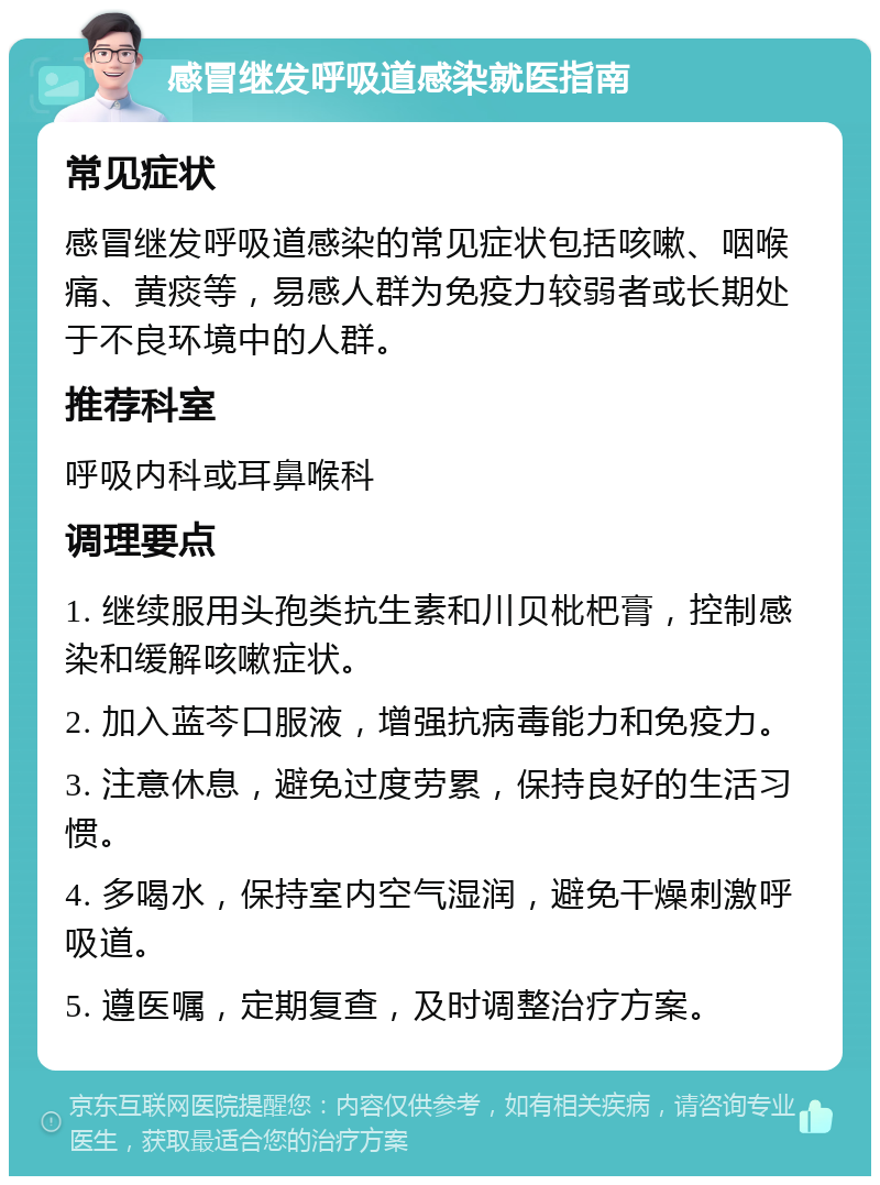 感冒继发呼吸道感染就医指南 常见症状 感冒继发呼吸道感染的常见症状包括咳嗽、咽喉痛、黄痰等，易感人群为免疫力较弱者或长期处于不良环境中的人群。 推荐科室 呼吸内科或耳鼻喉科 调理要点 1. 继续服用头孢类抗生素和川贝枇杷膏，控制感染和缓解咳嗽症状。 2. 加入蓝芩口服液，增强抗病毒能力和免疫力。 3. 注意休息，避免过度劳累，保持良好的生活习惯。 4. 多喝水，保持室内空气湿润，避免干燥刺激呼吸道。 5. 遵医嘱，定期复查，及时调整治疗方案。