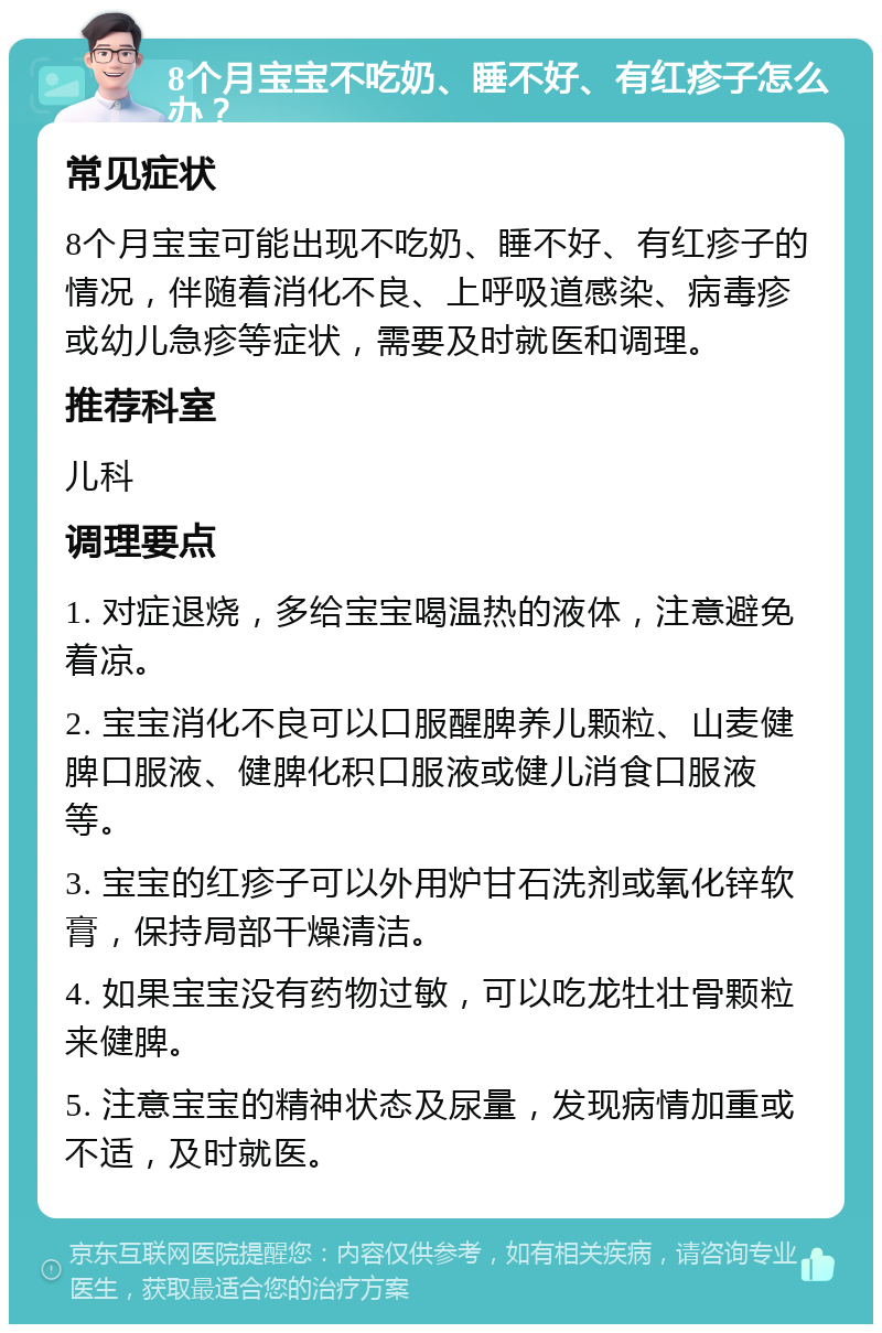 8个月宝宝不吃奶、睡不好、有红疹子怎么办？ 常见症状 8个月宝宝可能出现不吃奶、睡不好、有红疹子的情况，伴随着消化不良、上呼吸道感染、病毒疹或幼儿急疹等症状，需要及时就医和调理。 推荐科室 儿科 调理要点 1. 对症退烧，多给宝宝喝温热的液体，注意避免着凉。 2. 宝宝消化不良可以口服醒脾养儿颗粒、山麦健脾口服液、健脾化积口服液或健儿消食口服液等。 3. 宝宝的红疹子可以外用炉甘石洗剂或氧化锌软膏，保持局部干燥清洁。 4. 如果宝宝没有药物过敏，可以吃龙牡壮骨颗粒来健脾。 5. 注意宝宝的精神状态及尿量，发现病情加重或不适，及时就医。