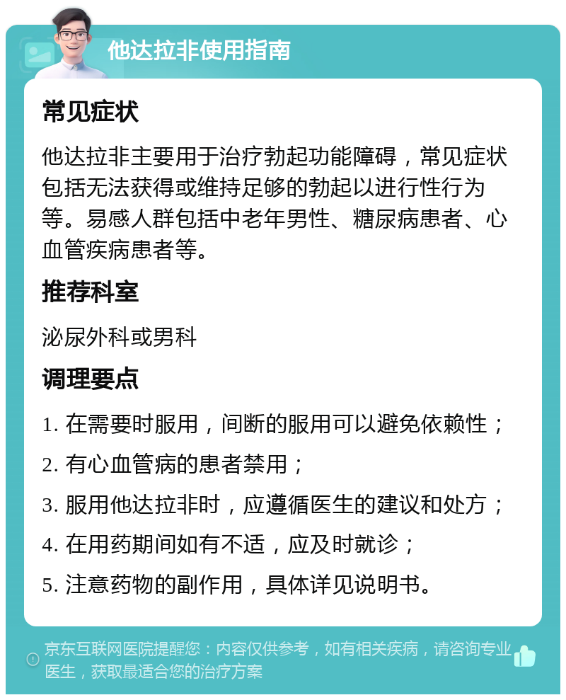 他达拉非使用指南 常见症状 他达拉非主要用于治疗勃起功能障碍，常见症状包括无法获得或维持足够的勃起以进行性行为等。易感人群包括中老年男性、糖尿病患者、心血管疾病患者等。 推荐科室 泌尿外科或男科 调理要点 1. 在需要时服用，间断的服用可以避免依赖性； 2. 有心血管病的患者禁用； 3. 服用他达拉非时，应遵循医生的建议和处方； 4. 在用药期间如有不适，应及时就诊； 5. 注意药物的副作用，具体详见说明书。