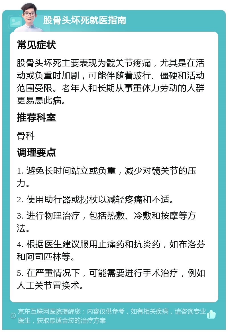 股骨头坏死就医指南 常见症状 股骨头坏死主要表现为髋关节疼痛，尤其是在活动或负重时加剧，可能伴随着跛行、僵硬和活动范围受限。老年人和长期从事重体力劳动的人群更易患此病。 推荐科室 骨科 调理要点 1. 避免长时间站立或负重，减少对髋关节的压力。 2. 使用助行器或拐杖以减轻疼痛和不适。 3. 进行物理治疗，包括热敷、冷敷和按摩等方法。 4. 根据医生建议服用止痛药和抗炎药，如布洛芬和阿司匹林等。 5. 在严重情况下，可能需要进行手术治疗，例如人工关节置换术。