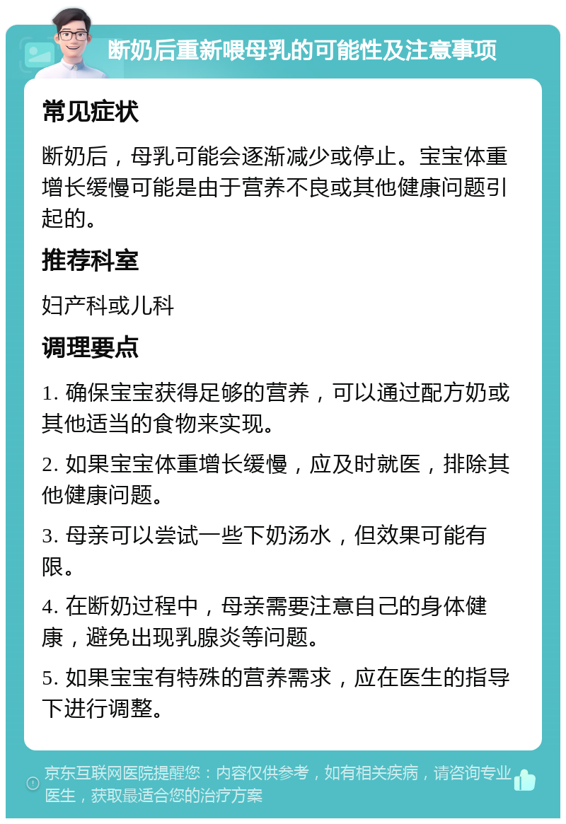 断奶后重新喂母乳的可能性及注意事项 常见症状 断奶后，母乳可能会逐渐减少或停止。宝宝体重增长缓慢可能是由于营养不良或其他健康问题引起的。 推荐科室 妇产科或儿科 调理要点 1. 确保宝宝获得足够的营养，可以通过配方奶或其他适当的食物来实现。 2. 如果宝宝体重增长缓慢，应及时就医，排除其他健康问题。 3. 母亲可以尝试一些下奶汤水，但效果可能有限。 4. 在断奶过程中，母亲需要注意自己的身体健康，避免出现乳腺炎等问题。 5. 如果宝宝有特殊的营养需求，应在医生的指导下进行调整。