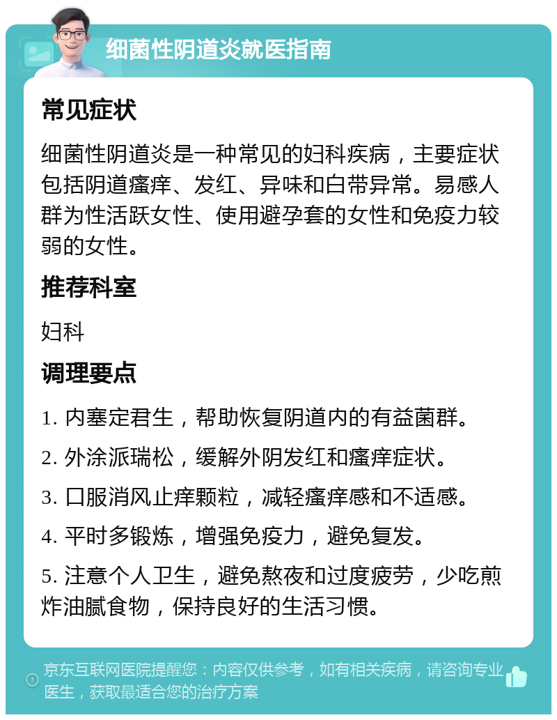 细菌性阴道炎就医指南 常见症状 细菌性阴道炎是一种常见的妇科疾病，主要症状包括阴道瘙痒、发红、异味和白带异常。易感人群为性活跃女性、使用避孕套的女性和免疫力较弱的女性。 推荐科室 妇科 调理要点 1. 内塞定君生，帮助恢复阴道内的有益菌群。 2. 外涂派瑞松，缓解外阴发红和瘙痒症状。 3. 口服消风止痒颗粒，减轻瘙痒感和不适感。 4. 平时多锻炼，增强免疫力，避免复发。 5. 注意个人卫生，避免熬夜和过度疲劳，少吃煎炸油腻食物，保持良好的生活习惯。