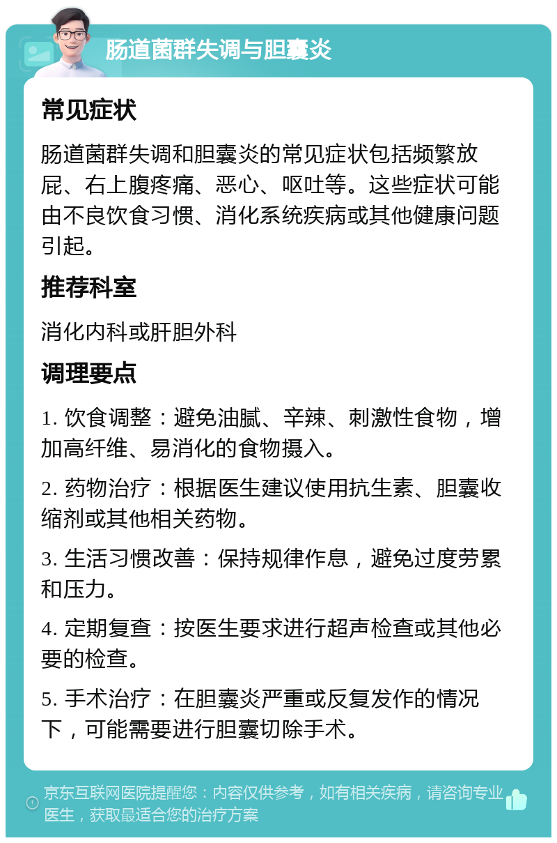 肠道菌群失调与胆囊炎 常见症状 肠道菌群失调和胆囊炎的常见症状包括频繁放屁、右上腹疼痛、恶心、呕吐等。这些症状可能由不良饮食习惯、消化系统疾病或其他健康问题引起。 推荐科室 消化内科或肝胆外科 调理要点 1. 饮食调整：避免油腻、辛辣、刺激性食物，增加高纤维、易消化的食物摄入。 2. 药物治疗：根据医生建议使用抗生素、胆囊收缩剂或其他相关药物。 3. 生活习惯改善：保持规律作息，避免过度劳累和压力。 4. 定期复查：按医生要求进行超声检查或其他必要的检查。 5. 手术治疗：在胆囊炎严重或反复发作的情况下，可能需要进行胆囊切除手术。