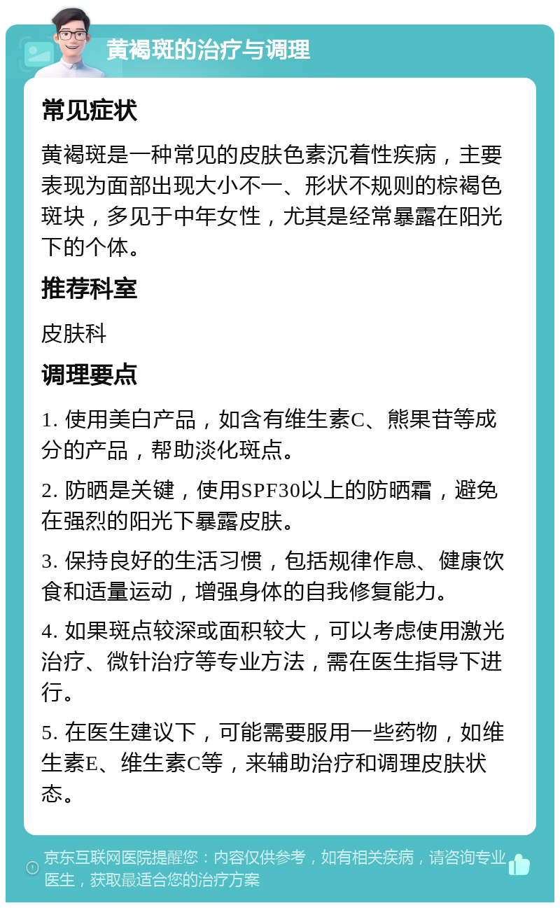 黄褐斑的治疗与调理 常见症状 黄褐斑是一种常见的皮肤色素沉着性疾病，主要表现为面部出现大小不一、形状不规则的棕褐色斑块，多见于中年女性，尤其是经常暴露在阳光下的个体。 推荐科室 皮肤科 调理要点 1. 使用美白产品，如含有维生素C、熊果苷等成分的产品，帮助淡化斑点。 2. 防晒是关键，使用SPF30以上的防晒霜，避免在强烈的阳光下暴露皮肤。 3. 保持良好的生活习惯，包括规律作息、健康饮食和适量运动，增强身体的自我修复能力。 4. 如果斑点较深或面积较大，可以考虑使用激光治疗、微针治疗等专业方法，需在医生指导下进行。 5. 在医生建议下，可能需要服用一些药物，如维生素E、维生素C等，来辅助治疗和调理皮肤状态。