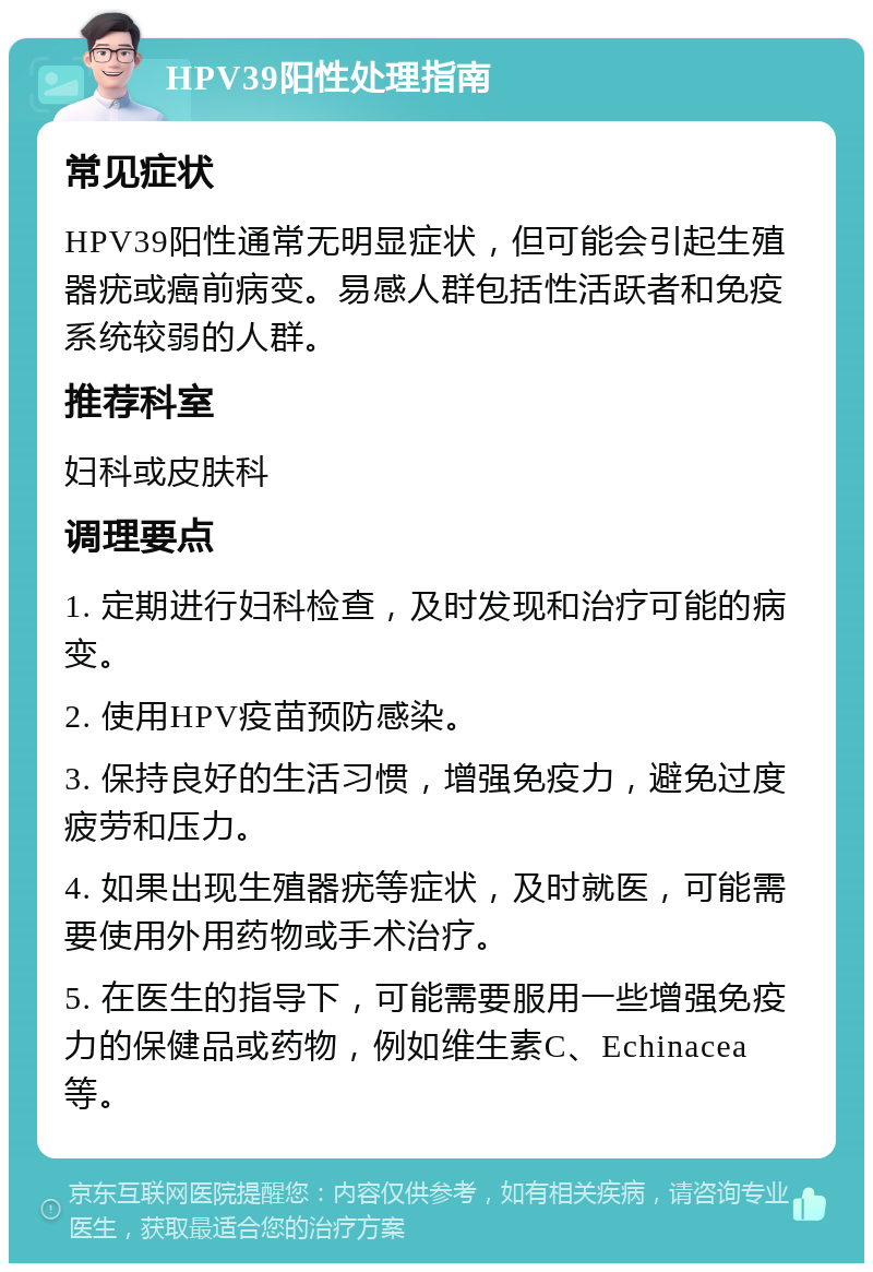 HPV39阳性处理指南 常见症状 HPV39阳性通常无明显症状，但可能会引起生殖器疣或癌前病变。易感人群包括性活跃者和免疫系统较弱的人群。 推荐科室 妇科或皮肤科 调理要点 1. 定期进行妇科检查，及时发现和治疗可能的病变。 2. 使用HPV疫苗预防感染。 3. 保持良好的生活习惯，增强免疫力，避免过度疲劳和压力。 4. 如果出现生殖器疣等症状，及时就医，可能需要使用外用药物或手术治疗。 5. 在医生的指导下，可能需要服用一些增强免疫力的保健品或药物，例如维生素C、Echinacea等。