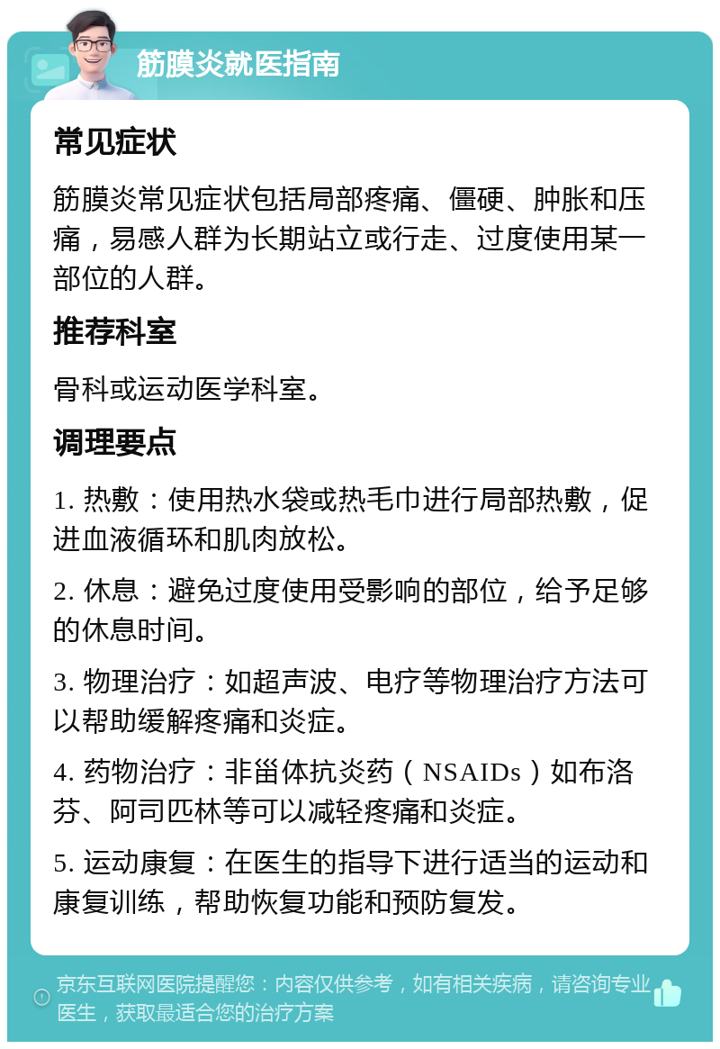 筋膜炎就医指南 常见症状 筋膜炎常见症状包括局部疼痛、僵硬、肿胀和压痛，易感人群为长期站立或行走、过度使用某一部位的人群。 推荐科室 骨科或运动医学科室。 调理要点 1. 热敷：使用热水袋或热毛巾进行局部热敷，促进血液循环和肌肉放松。 2. 休息：避免过度使用受影响的部位，给予足够的休息时间。 3. 物理治疗：如超声波、电疗等物理治疗方法可以帮助缓解疼痛和炎症。 4. 药物治疗：非甾体抗炎药（NSAIDs）如布洛芬、阿司匹林等可以减轻疼痛和炎症。 5. 运动康复：在医生的指导下进行适当的运动和康复训练，帮助恢复功能和预防复发。