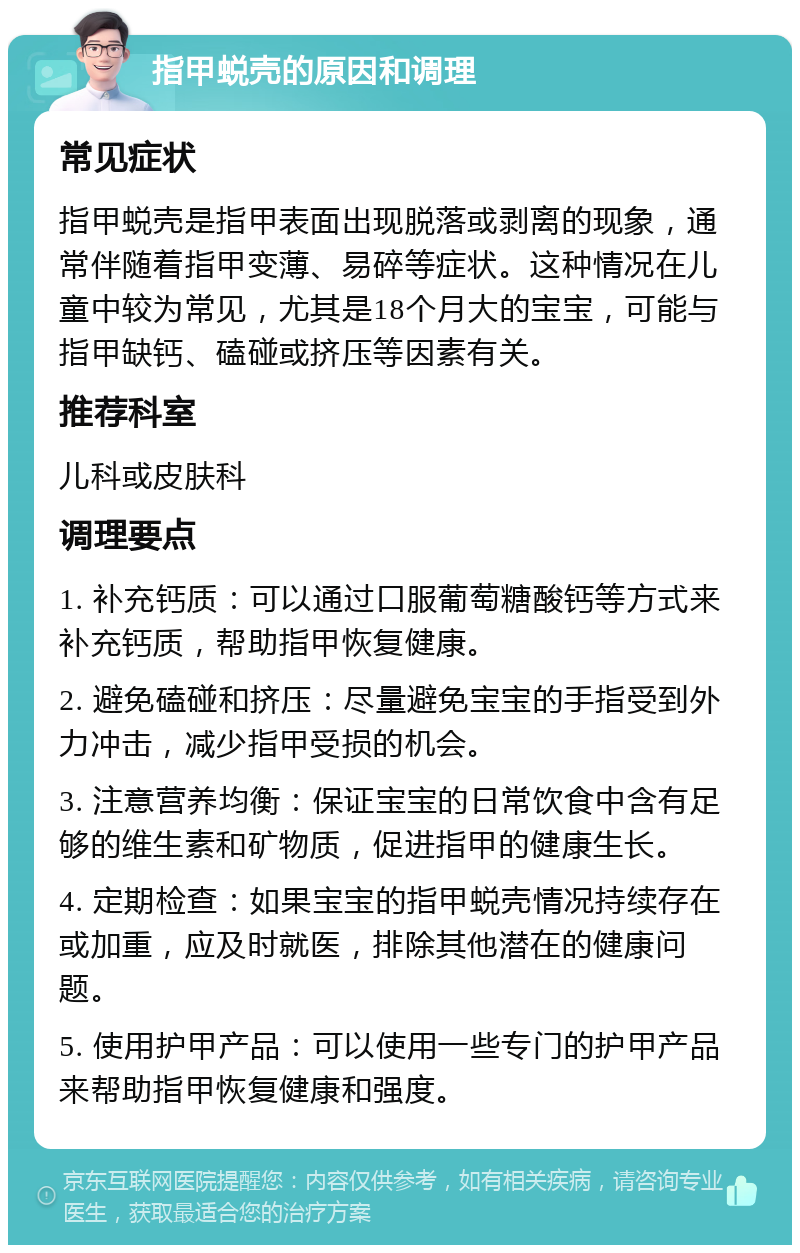 指甲蜕壳的原因和调理 常见症状 指甲蜕壳是指甲表面出现脱落或剥离的现象，通常伴随着指甲变薄、易碎等症状。这种情况在儿童中较为常见，尤其是18个月大的宝宝，可能与指甲缺钙、磕碰或挤压等因素有关。 推荐科室 儿科或皮肤科 调理要点 1. 补充钙质：可以通过口服葡萄糖酸钙等方式来补充钙质，帮助指甲恢复健康。 2. 避免磕碰和挤压：尽量避免宝宝的手指受到外力冲击，减少指甲受损的机会。 3. 注意营养均衡：保证宝宝的日常饮食中含有足够的维生素和矿物质，促进指甲的健康生长。 4. 定期检查：如果宝宝的指甲蜕壳情况持续存在或加重，应及时就医，排除其他潜在的健康问题。 5. 使用护甲产品：可以使用一些专门的护甲产品来帮助指甲恢复健康和强度。