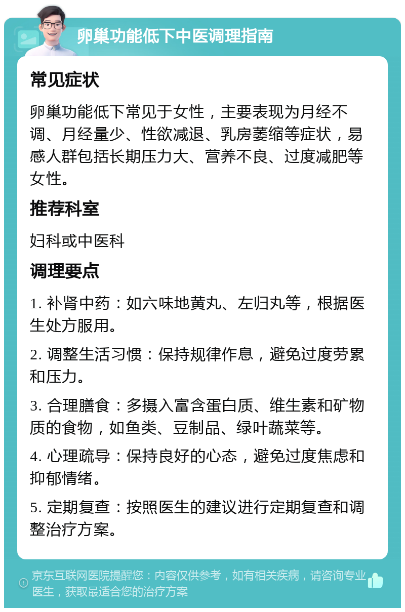 卵巢功能低下中医调理指南 常见症状 卵巢功能低下常见于女性，主要表现为月经不调、月经量少、性欲减退、乳房萎缩等症状，易感人群包括长期压力大、营养不良、过度减肥等女性。 推荐科室 妇科或中医科 调理要点 1. 补肾中药：如六味地黄丸、左归丸等，根据医生处方服用。 2. 调整生活习惯：保持规律作息，避免过度劳累和压力。 3. 合理膳食：多摄入富含蛋白质、维生素和矿物质的食物，如鱼类、豆制品、绿叶蔬菜等。 4. 心理疏导：保持良好的心态，避免过度焦虑和抑郁情绪。 5. 定期复查：按照医生的建议进行定期复查和调整治疗方案。