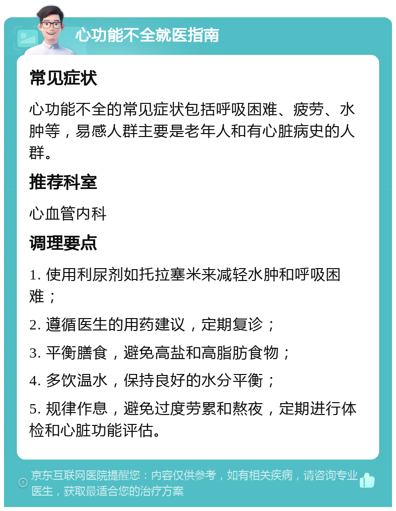 心功能不全就医指南 常见症状 心功能不全的常见症状包括呼吸困难、疲劳、水肿等，易感人群主要是老年人和有心脏病史的人群。 推荐科室 心血管内科 调理要点 1. 使用利尿剂如托拉塞米来减轻水肿和呼吸困难； 2. 遵循医生的用药建议，定期复诊； 3. 平衡膳食，避免高盐和高脂肪食物； 4. 多饮温水，保持良好的水分平衡； 5. 规律作息，避免过度劳累和熬夜，定期进行体检和心脏功能评估。