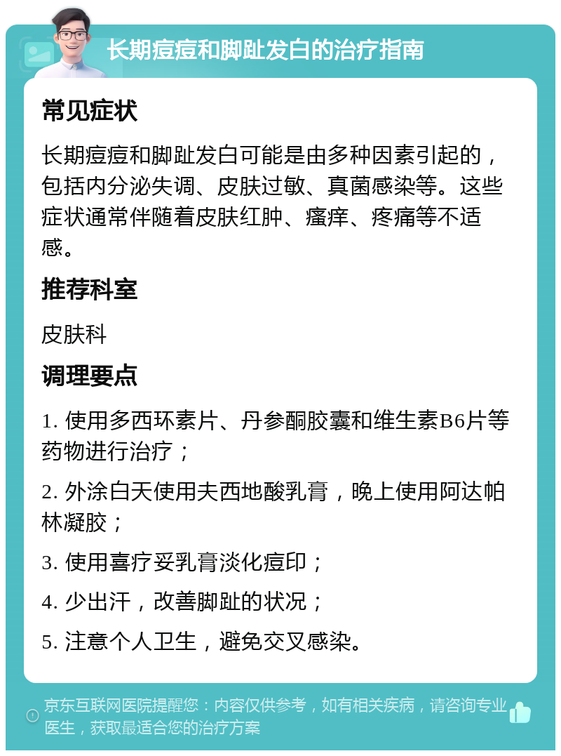 长期痘痘和脚趾发白的治疗指南 常见症状 长期痘痘和脚趾发白可能是由多种因素引起的，包括内分泌失调、皮肤过敏、真菌感染等。这些症状通常伴随着皮肤红肿、瘙痒、疼痛等不适感。 推荐科室 皮肤科 调理要点 1. 使用多西环素片、丹参酮胶囊和维生素B6片等药物进行治疗； 2. 外涂白天使用夫西地酸乳膏，晚上使用阿达帕林凝胶； 3. 使用喜疗妥乳膏淡化痘印； 4. 少出汗，改善脚趾的状况； 5. 注意个人卫生，避免交叉感染。