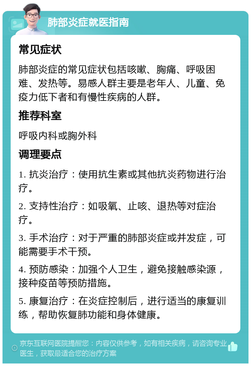 肺部炎症就医指南 常见症状 肺部炎症的常见症状包括咳嗽、胸痛、呼吸困难、发热等。易感人群主要是老年人、儿童、免疫力低下者和有慢性疾病的人群。 推荐科室 呼吸内科或胸外科 调理要点 1. 抗炎治疗：使用抗生素或其他抗炎药物进行治疗。 2. 支持性治疗：如吸氧、止咳、退热等对症治疗。 3. 手术治疗：对于严重的肺部炎症或并发症，可能需要手术干预。 4. 预防感染：加强个人卫生，避免接触感染源，接种疫苗等预防措施。 5. 康复治疗：在炎症控制后，进行适当的康复训练，帮助恢复肺功能和身体健康。