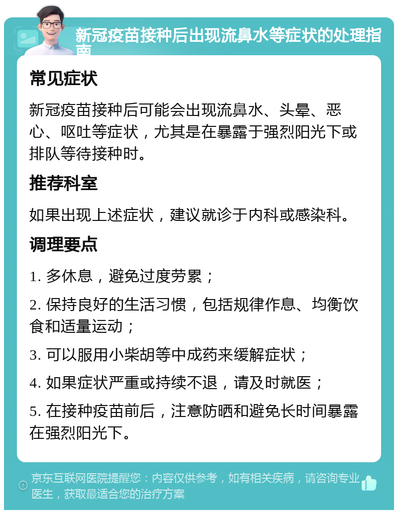 新冠疫苗接种后出现流鼻水等症状的处理指南 常见症状 新冠疫苗接种后可能会出现流鼻水、头晕、恶心、呕吐等症状，尤其是在暴露于强烈阳光下或排队等待接种时。 推荐科室 如果出现上述症状，建议就诊于内科或感染科。 调理要点 1. 多休息，避免过度劳累； 2. 保持良好的生活习惯，包括规律作息、均衡饮食和适量运动； 3. 可以服用小柴胡等中成药来缓解症状； 4. 如果症状严重或持续不退，请及时就医； 5. 在接种疫苗前后，注意防晒和避免长时间暴露在强烈阳光下。