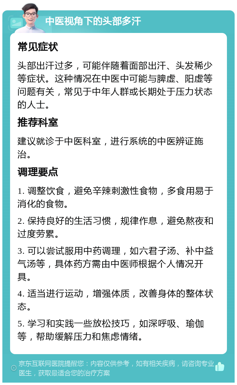 中医视角下的头部多汗 常见症状 头部出汗过多，可能伴随着面部出汗、头发稀少等症状。这种情况在中医中可能与脾虚、阳虚等问题有关，常见于中年人群或长期处于压力状态的人士。 推荐科室 建议就诊于中医科室，进行系统的中医辨证施治。 调理要点 1. 调整饮食，避免辛辣刺激性食物，多食用易于消化的食物。 2. 保持良好的生活习惯，规律作息，避免熬夜和过度劳累。 3. 可以尝试服用中药调理，如六君子汤、补中益气汤等，具体药方需由中医师根据个人情况开具。 4. 适当进行运动，增强体质，改善身体的整体状态。 5. 学习和实践一些放松技巧，如深呼吸、瑜伽等，帮助缓解压力和焦虑情绪。