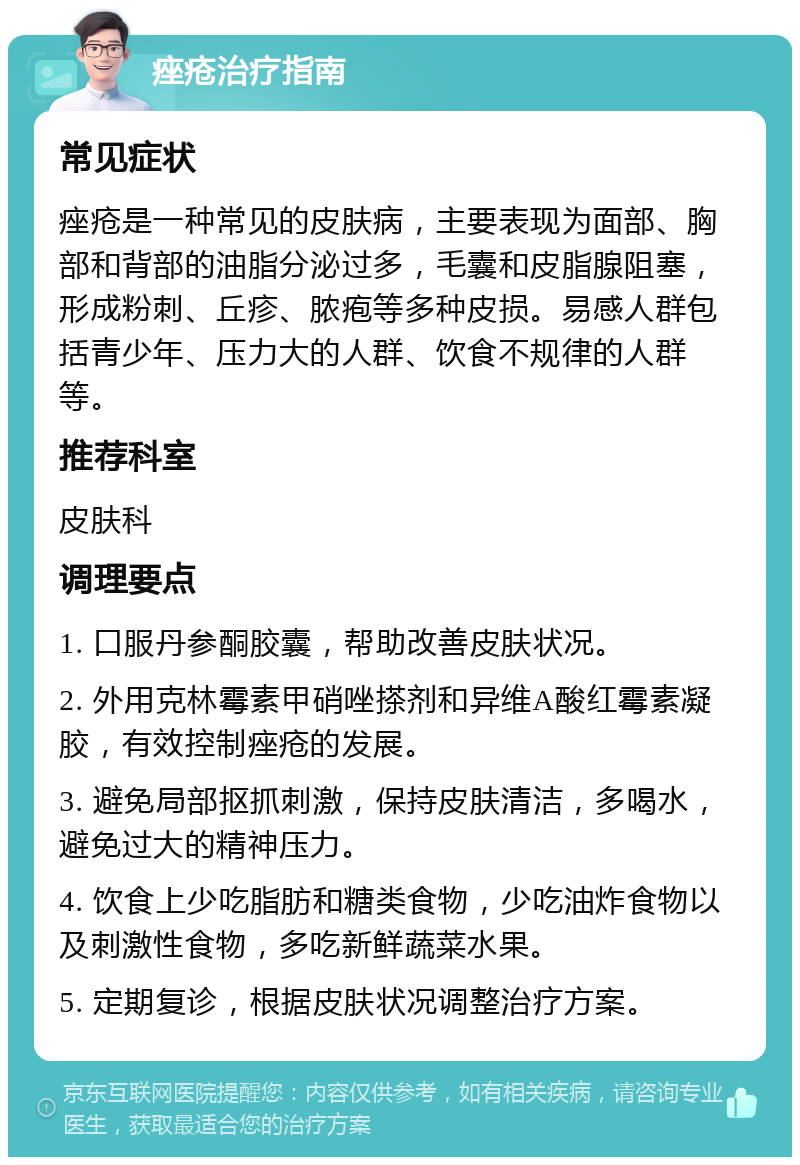 痤疮治疗指南 常见症状 痤疮是一种常见的皮肤病，主要表现为面部、胸部和背部的油脂分泌过多，毛囊和皮脂腺阻塞，形成粉刺、丘疹、脓疱等多种皮损。易感人群包括青少年、压力大的人群、饮食不规律的人群等。 推荐科室 皮肤科 调理要点 1. 口服丹参酮胶囊，帮助改善皮肤状况。 2. 外用克林霉素甲硝唑搽剂和异维A酸红霉素凝胶，有效控制痤疮的发展。 3. 避免局部抠抓刺激，保持皮肤清洁，多喝水，避免过大的精神压力。 4. 饮食上少吃脂肪和糖类食物，少吃油炸食物以及刺激性食物，多吃新鲜蔬菜水果。 5. 定期复诊，根据皮肤状况调整治疗方案。