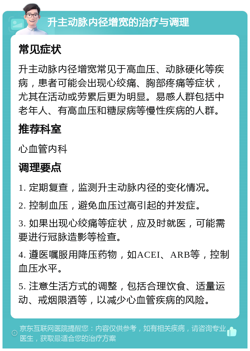 升主动脉内径增宽的治疗与调理 常见症状 升主动脉内径增宽常见于高血压、动脉硬化等疾病，患者可能会出现心绞痛、胸部疼痛等症状，尤其在活动或劳累后更为明显。易感人群包括中老年人、有高血压和糖尿病等慢性疾病的人群。 推荐科室 心血管内科 调理要点 1. 定期复查，监测升主动脉内径的变化情况。 2. 控制血压，避免血压过高引起的并发症。 3. 如果出现心绞痛等症状，应及时就医，可能需要进行冠脉造影等检查。 4. 遵医嘱服用降压药物，如ACEI、ARB等，控制血压水平。 5. 注意生活方式的调整，包括合理饮食、适量运动、戒烟限酒等，以减少心血管疾病的风险。