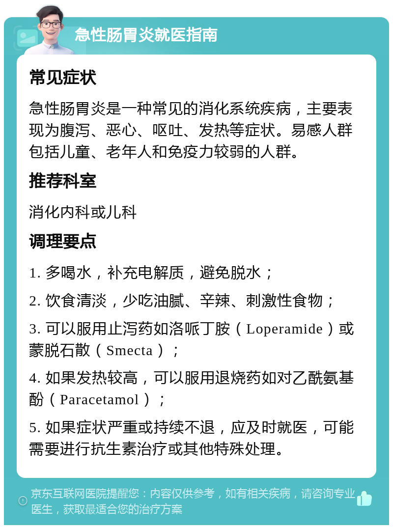 急性肠胃炎就医指南 常见症状 急性肠胃炎是一种常见的消化系统疾病，主要表现为腹泻、恶心、呕吐、发热等症状。易感人群包括儿童、老年人和免疫力较弱的人群。 推荐科室 消化内科或儿科 调理要点 1. 多喝水，补充电解质，避免脱水； 2. 饮食清淡，少吃油腻、辛辣、刺激性食物； 3. 可以服用止泻药如洛哌丁胺（Loperamide）或蒙脱石散（Smecta）； 4. 如果发热较高，可以服用退烧药如对乙酰氨基酚（Paracetamol）； 5. 如果症状严重或持续不退，应及时就医，可能需要进行抗生素治疗或其他特殊处理。