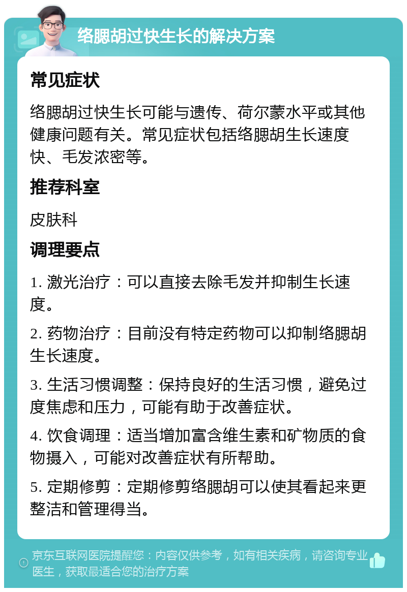 络腮胡过快生长的解决方案 常见症状 络腮胡过快生长可能与遗传、荷尔蒙水平或其他健康问题有关。常见症状包括络腮胡生长速度快、毛发浓密等。 推荐科室 皮肤科 调理要点 1. 激光治疗：可以直接去除毛发并抑制生长速度。 2. 药物治疗：目前没有特定药物可以抑制络腮胡生长速度。 3. 生活习惯调整：保持良好的生活习惯，避免过度焦虑和压力，可能有助于改善症状。 4. 饮食调理：适当增加富含维生素和矿物质的食物摄入，可能对改善症状有所帮助。 5. 定期修剪：定期修剪络腮胡可以使其看起来更整洁和管理得当。