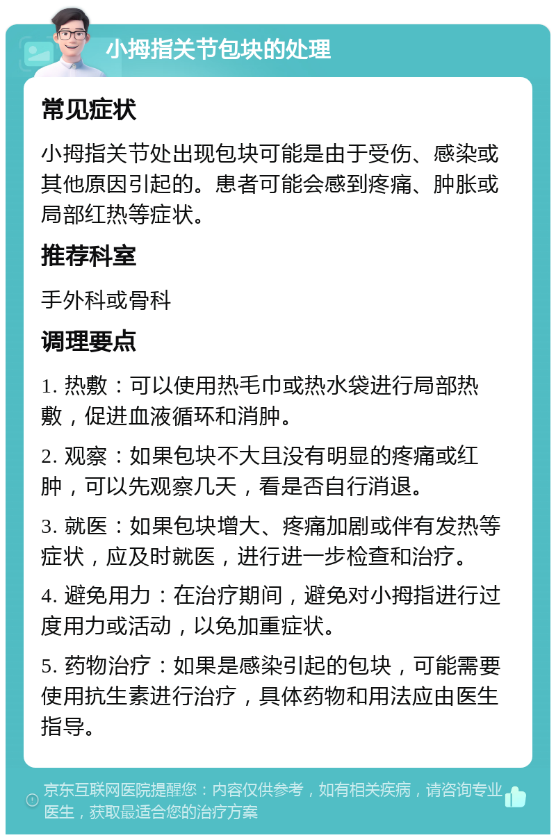 小拇指关节包块的处理 常见症状 小拇指关节处出现包块可能是由于受伤、感染或其他原因引起的。患者可能会感到疼痛、肿胀或局部红热等症状。 推荐科室 手外科或骨科 调理要点 1. 热敷：可以使用热毛巾或热水袋进行局部热敷，促进血液循环和消肿。 2. 观察：如果包块不大且没有明显的疼痛或红肿，可以先观察几天，看是否自行消退。 3. 就医：如果包块增大、疼痛加剧或伴有发热等症状，应及时就医，进行进一步检查和治疗。 4. 避免用力：在治疗期间，避免对小拇指进行过度用力或活动，以免加重症状。 5. 药物治疗：如果是感染引起的包块，可能需要使用抗生素进行治疗，具体药物和用法应由医生指导。