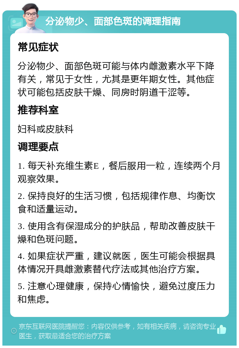 分泌物少、面部色斑的调理指南 常见症状 分泌物少、面部色斑可能与体内雌激素水平下降有关，常见于女性，尤其是更年期女性。其他症状可能包括皮肤干燥、同房时阴道干涩等。 推荐科室 妇科或皮肤科 调理要点 1. 每天补充维生素E，餐后服用一粒，连续两个月观察效果。 2. 保持良好的生活习惯，包括规律作息、均衡饮食和适量运动。 3. 使用含有保湿成分的护肤品，帮助改善皮肤干燥和色斑问题。 4. 如果症状严重，建议就医，医生可能会根据具体情况开具雌激素替代疗法或其他治疗方案。 5. 注意心理健康，保持心情愉快，避免过度压力和焦虑。