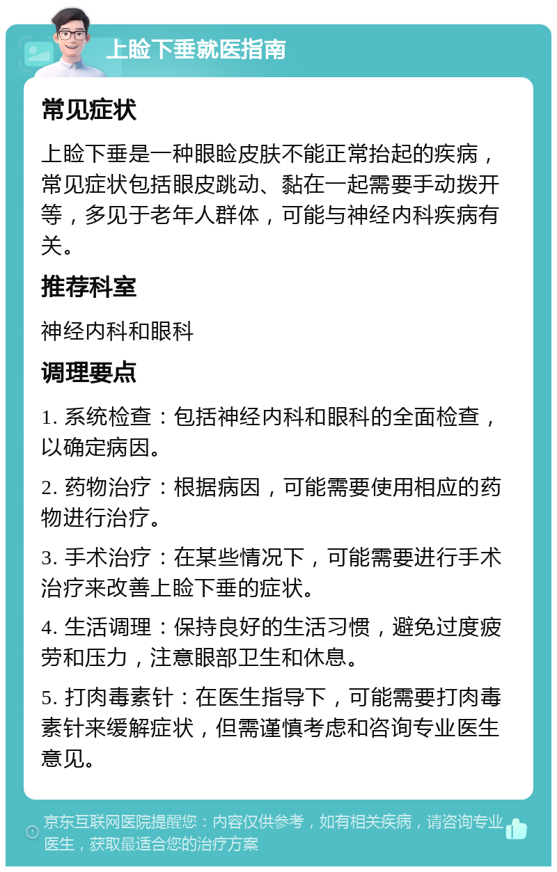 上睑下垂就医指南 常见症状 上睑下垂是一种眼睑皮肤不能正常抬起的疾病，常见症状包括眼皮跳动、黏在一起需要手动拨开等，多见于老年人群体，可能与神经内科疾病有关。 推荐科室 神经内科和眼科 调理要点 1. 系统检查：包括神经内科和眼科的全面检查，以确定病因。 2. 药物治疗：根据病因，可能需要使用相应的药物进行治疗。 3. 手术治疗：在某些情况下，可能需要进行手术治疗来改善上睑下垂的症状。 4. 生活调理：保持良好的生活习惯，避免过度疲劳和压力，注意眼部卫生和休息。 5. 打肉毒素针：在医生指导下，可能需要打肉毒素针来缓解症状，但需谨慎考虑和咨询专业医生意见。