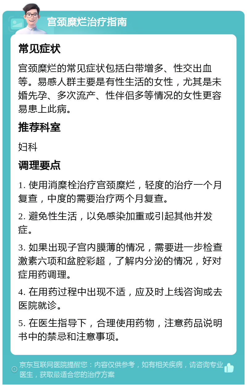 宫颈糜烂治疗指南 常见症状 宫颈糜烂的常见症状包括白带增多、性交出血等。易感人群主要是有性生活的女性，尤其是未婚先孕、多次流产、性伴侣多等情况的女性更容易患上此病。 推荐科室 妇科 调理要点 1. 使用消糜栓治疗宫颈糜烂，轻度的治疗一个月复查，中度的需要治疗两个月复查。 2. 避免性生活，以免感染加重或引起其他并发症。 3. 如果出现子宫内膜薄的情况，需要进一步检查激素六项和盆腔彩超，了解内分泌的情况，好对症用药调理。 4. 在用药过程中出现不适，应及时上线咨询或去医院就诊。 5. 在医生指导下，合理使用药物，注意药品说明书中的禁忌和注意事项。