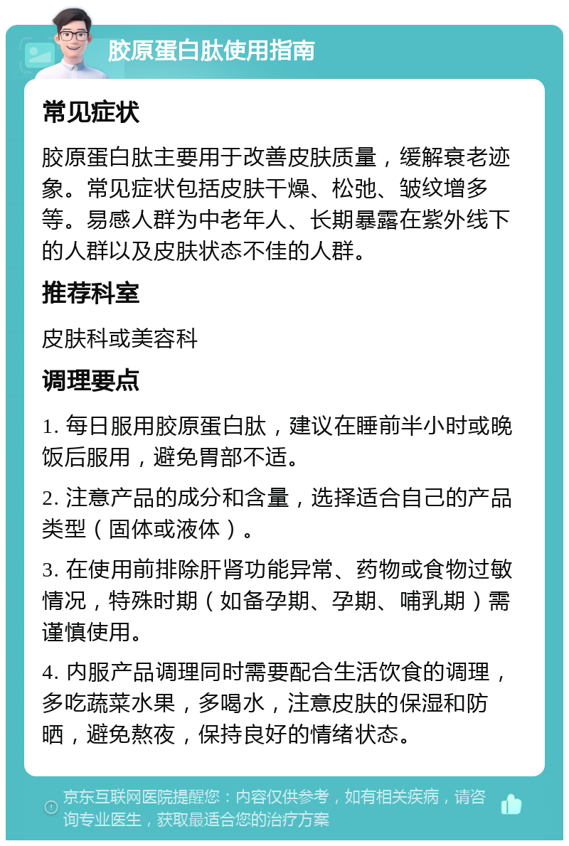 胶原蛋白肽使用指南 常见症状 胶原蛋白肽主要用于改善皮肤质量，缓解衰老迹象。常见症状包括皮肤干燥、松弛、皱纹增多等。易感人群为中老年人、长期暴露在紫外线下的人群以及皮肤状态不佳的人群。 推荐科室 皮肤科或美容科 调理要点 1. 每日服用胶原蛋白肽，建议在睡前半小时或晚饭后服用，避免胃部不适。 2. 注意产品的成分和含量，选择适合自己的产品类型（固体或液体）。 3. 在使用前排除肝肾功能异常、药物或食物过敏情况，特殊时期（如备孕期、孕期、哺乳期）需谨慎使用。 4. 内服产品调理同时需要配合生活饮食的调理，多吃蔬菜水果，多喝水，注意皮肤的保湿和防晒，避免熬夜，保持良好的情绪状态。