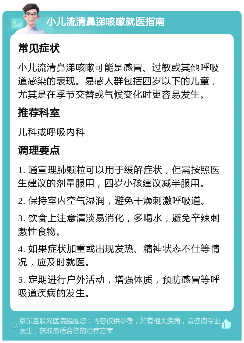 小儿流清鼻涕咳嗽就医指南 常见症状 小儿流清鼻涕咳嗽可能是感冒、过敏或其他呼吸道感染的表现。易感人群包括四岁以下的儿童，尤其是在季节交替或气候变化时更容易发生。 推荐科室 儿科或呼吸内科 调理要点 1. 通宣理肺颗粒可以用于缓解症状，但需按照医生建议的剂量服用，四岁小孩建议减半服用。 2. 保持室内空气湿润，避免干燥刺激呼吸道。 3. 饮食上注意清淡易消化，多喝水，避免辛辣刺激性食物。 4. 如果症状加重或出现发热、精神状态不佳等情况，应及时就医。 5. 定期进行户外活动，增强体质，预防感冒等呼吸道疾病的发生。