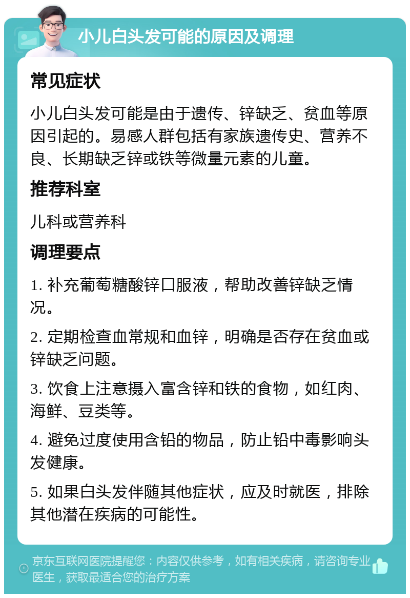 小儿白头发可能的原因及调理 常见症状 小儿白头发可能是由于遗传、锌缺乏、贫血等原因引起的。易感人群包括有家族遗传史、营养不良、长期缺乏锌或铁等微量元素的儿童。 推荐科室 儿科或营养科 调理要点 1. 补充葡萄糖酸锌口服液，帮助改善锌缺乏情况。 2. 定期检查血常规和血锌，明确是否存在贫血或锌缺乏问题。 3. 饮食上注意摄入富含锌和铁的食物，如红肉、海鲜、豆类等。 4. 避免过度使用含铅的物品，防止铅中毒影响头发健康。 5. 如果白头发伴随其他症状，应及时就医，排除其他潜在疾病的可能性。