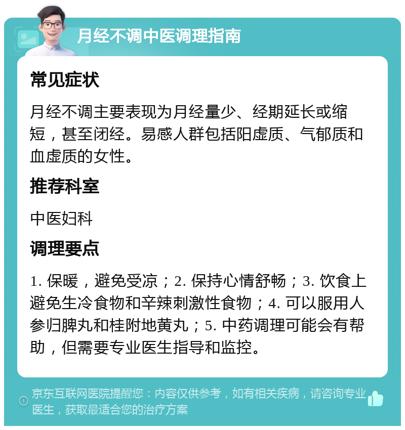 月经不调中医调理指南 常见症状 月经不调主要表现为月经量少、经期延长或缩短，甚至闭经。易感人群包括阳虚质、气郁质和血虚质的女性。 推荐科室 中医妇科 调理要点 1. 保暖，避免受凉；2. 保持心情舒畅；3. 饮食上避免生冷食物和辛辣刺激性食物；4. 可以服用人参归脾丸和桂附地黄丸；5. 中药调理可能会有帮助，但需要专业医生指导和监控。