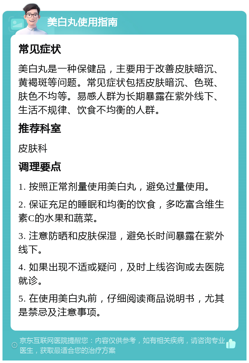 美白丸使用指南 常见症状 美白丸是一种保健品，主要用于改善皮肤暗沉、黄褐斑等问题。常见症状包括皮肤暗沉、色斑、肤色不均等。易感人群为长期暴露在紫外线下、生活不规律、饮食不均衡的人群。 推荐科室 皮肤科 调理要点 1. 按照正常剂量使用美白丸，避免过量使用。 2. 保证充足的睡眠和均衡的饮食，多吃富含维生素C的水果和蔬菜。 3. 注意防晒和皮肤保湿，避免长时间暴露在紫外线下。 4. 如果出现不适或疑问，及时上线咨询或去医院就诊。 5. 在使用美白丸前，仔细阅读商品说明书，尤其是禁忌及注意事项。