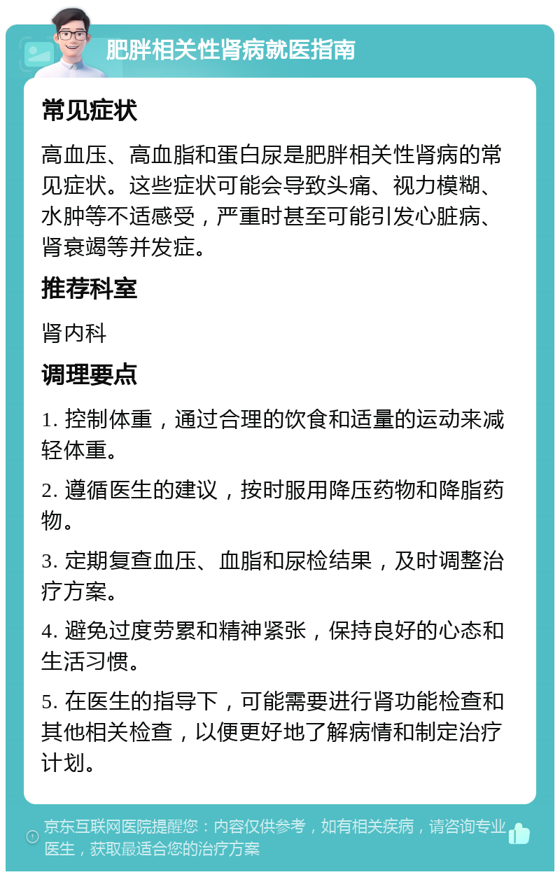 肥胖相关性肾病就医指南 常见症状 高血压、高血脂和蛋白尿是肥胖相关性肾病的常见症状。这些症状可能会导致头痛、视力模糊、水肿等不适感受，严重时甚至可能引发心脏病、肾衰竭等并发症。 推荐科室 肾内科 调理要点 1. 控制体重，通过合理的饮食和适量的运动来减轻体重。 2. 遵循医生的建议，按时服用降压药物和降脂药物。 3. 定期复查血压、血脂和尿检结果，及时调整治疗方案。 4. 避免过度劳累和精神紧张，保持良好的心态和生活习惯。 5. 在医生的指导下，可能需要进行肾功能检查和其他相关检查，以便更好地了解病情和制定治疗计划。