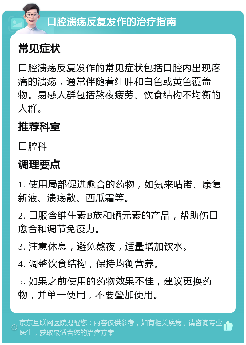 口腔溃疡反复发作的治疗指南 常见症状 口腔溃疡反复发作的常见症状包括口腔内出现疼痛的溃疡，通常伴随着红肿和白色或黄色覆盖物。易感人群包括熬夜疲劳、饮食结构不均衡的人群。 推荐科室 口腔科 调理要点 1. 使用局部促进愈合的药物，如氨来呫诺、康复新液、溃疡散、西瓜霜等。 2. 口服含维生素B族和硒元素的产品，帮助伤口愈合和调节免疫力。 3. 注意休息，避免熬夜，适量增加饮水。 4. 调整饮食结构，保持均衡营养。 5. 如果之前使用的药物效果不佳，建议更换药物，并单一使用，不要叠加使用。