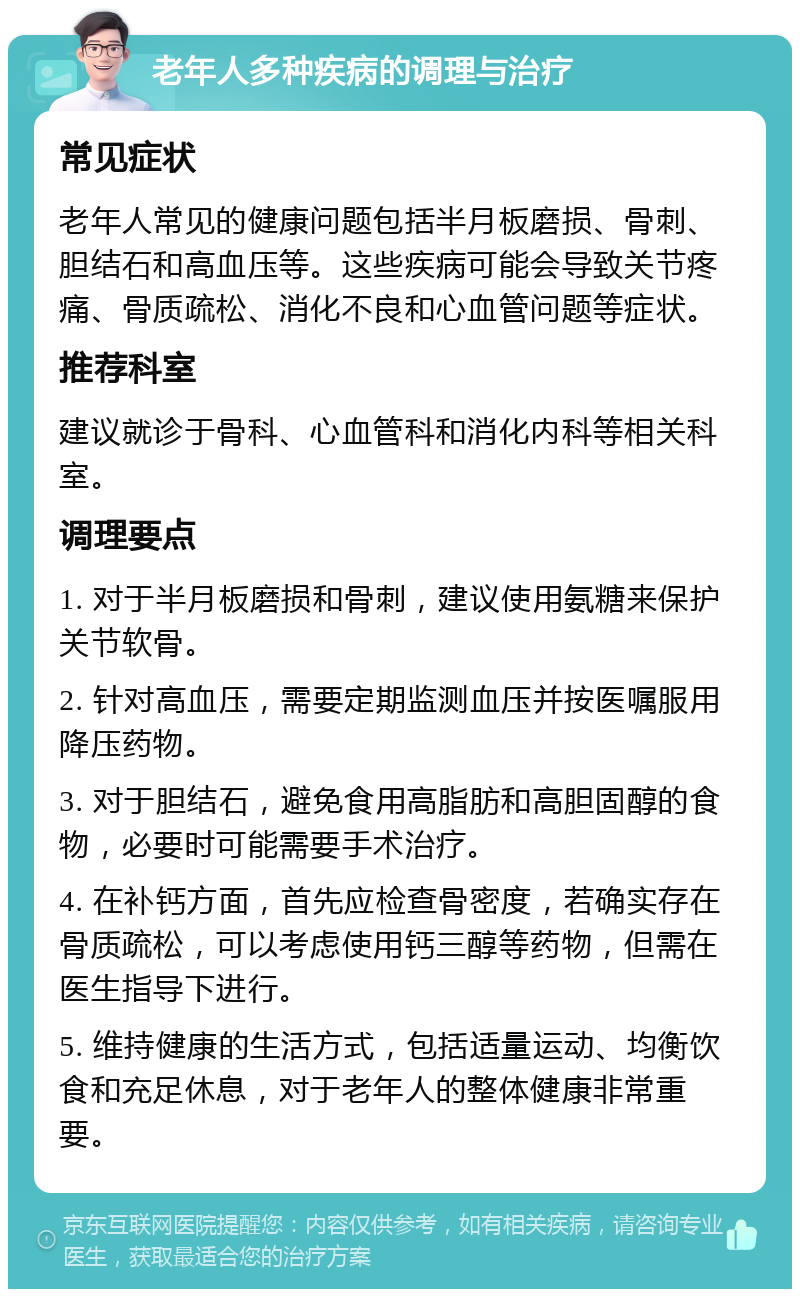 老年人多种疾病的调理与治疗 常见症状 老年人常见的健康问题包括半月板磨损、骨刺、胆结石和高血压等。这些疾病可能会导致关节疼痛、骨质疏松、消化不良和心血管问题等症状。 推荐科室 建议就诊于骨科、心血管科和消化内科等相关科室。 调理要点 1. 对于半月板磨损和骨刺，建议使用氨糖来保护关节软骨。 2. 针对高血压，需要定期监测血压并按医嘱服用降压药物。 3. 对于胆结石，避免食用高脂肪和高胆固醇的食物，必要时可能需要手术治疗。 4. 在补钙方面，首先应检查骨密度，若确实存在骨质疏松，可以考虑使用钙三醇等药物，但需在医生指导下进行。 5. 维持健康的生活方式，包括适量运动、均衡饮食和充足休息，对于老年人的整体健康非常重要。