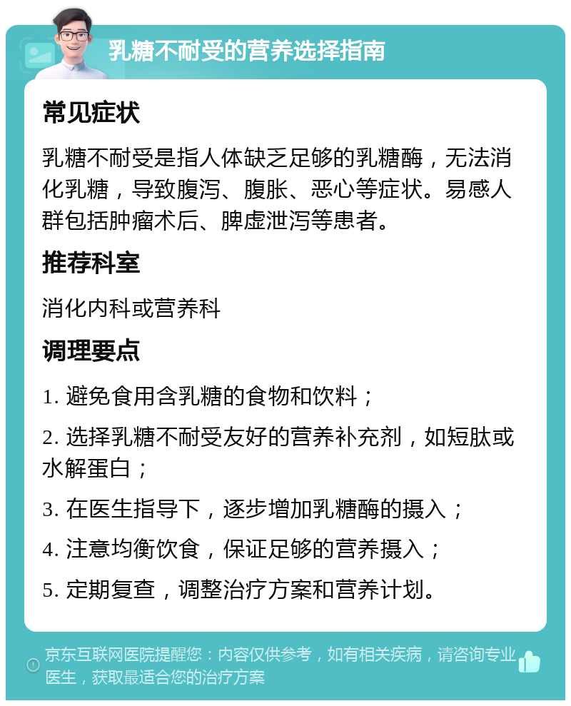 乳糖不耐受的营养选择指南 常见症状 乳糖不耐受是指人体缺乏足够的乳糖酶，无法消化乳糖，导致腹泻、腹胀、恶心等症状。易感人群包括肿瘤术后、脾虚泄泻等患者。 推荐科室 消化内科或营养科 调理要点 1. 避免食用含乳糖的食物和饮料； 2. 选择乳糖不耐受友好的营养补充剂，如短肽或水解蛋白； 3. 在医生指导下，逐步增加乳糖酶的摄入； 4. 注意均衡饮食，保证足够的营养摄入； 5. 定期复查，调整治疗方案和营养计划。