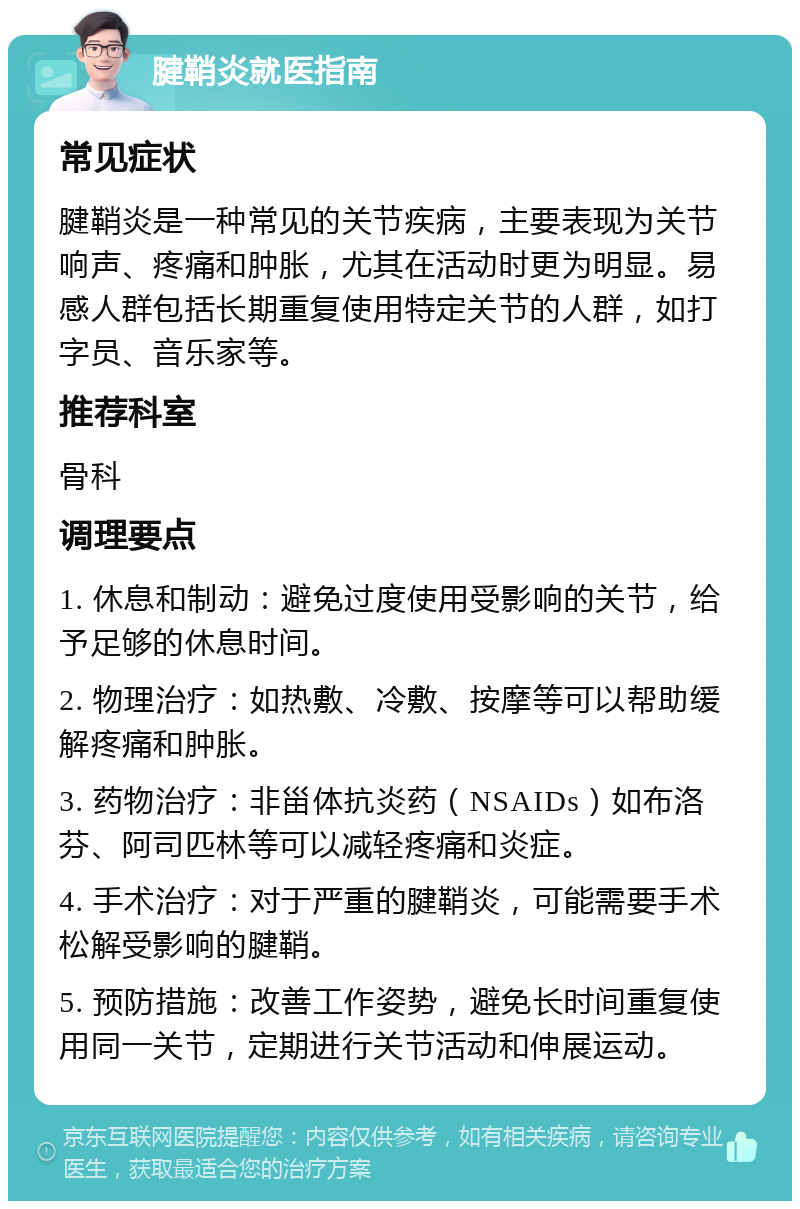 腱鞘炎就医指南 常见症状 腱鞘炎是一种常见的关节疾病，主要表现为关节响声、疼痛和肿胀，尤其在活动时更为明显。易感人群包括长期重复使用特定关节的人群，如打字员、音乐家等。 推荐科室 骨科 调理要点 1. 休息和制动：避免过度使用受影响的关节，给予足够的休息时间。 2. 物理治疗：如热敷、冷敷、按摩等可以帮助缓解疼痛和肿胀。 3. 药物治疗：非甾体抗炎药（NSAIDs）如布洛芬、阿司匹林等可以减轻疼痛和炎症。 4. 手术治疗：对于严重的腱鞘炎，可能需要手术松解受影响的腱鞘。 5. 预防措施：改善工作姿势，避免长时间重复使用同一关节，定期进行关节活动和伸展运动。