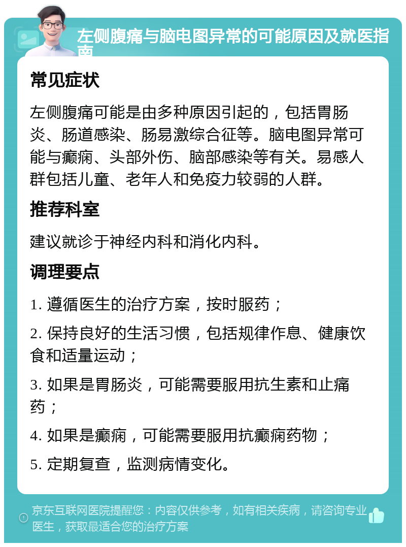 左侧腹痛与脑电图异常的可能原因及就医指南 常见症状 左侧腹痛可能是由多种原因引起的，包括胃肠炎、肠道感染、肠易激综合征等。脑电图异常可能与癫痫、头部外伤、脑部感染等有关。易感人群包括儿童、老年人和免疫力较弱的人群。 推荐科室 建议就诊于神经内科和消化内科。 调理要点 1. 遵循医生的治疗方案，按时服药； 2. 保持良好的生活习惯，包括规律作息、健康饮食和适量运动； 3. 如果是胃肠炎，可能需要服用抗生素和止痛药； 4. 如果是癫痫，可能需要服用抗癫痫药物； 5. 定期复查，监测病情变化。