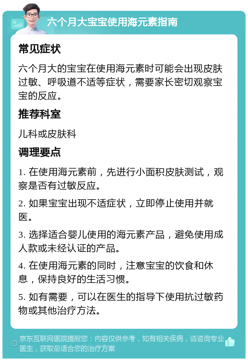 六个月大宝宝使用海元素指南 常见症状 六个月大的宝宝在使用海元素时可能会出现皮肤过敏、呼吸道不适等症状，需要家长密切观察宝宝的反应。 推荐科室 儿科或皮肤科 调理要点 1. 在使用海元素前，先进行小面积皮肤测试，观察是否有过敏反应。 2. 如果宝宝出现不适症状，立即停止使用并就医。 3. 选择适合婴儿使用的海元素产品，避免使用成人款或未经认证的产品。 4. 在使用海元素的同时，注意宝宝的饮食和休息，保持良好的生活习惯。 5. 如有需要，可以在医生的指导下使用抗过敏药物或其他治疗方法。