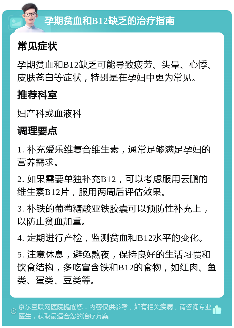 孕期贫血和B12缺乏的治疗指南 常见症状 孕期贫血和B12缺乏可能导致疲劳、头晕、心悸、皮肤苍白等症状，特别是在孕妇中更为常见。 推荐科室 妇产科或血液科 调理要点 1. 补充爱乐维复合维生素，通常足够满足孕妇的营养需求。 2. 如果需要单独补充B12，可以考虑服用云鹏的维生素B12片，服用两周后评估效果。 3. 补铁的葡萄糖酸亚铁胶囊可以预防性补充上，以防止贫血加重。 4. 定期进行产检，监测贫血和B12水平的变化。 5. 注意休息，避免熬夜，保持良好的生活习惯和饮食结构，多吃富含铁和B12的食物，如红肉、鱼类、蛋类、豆类等。