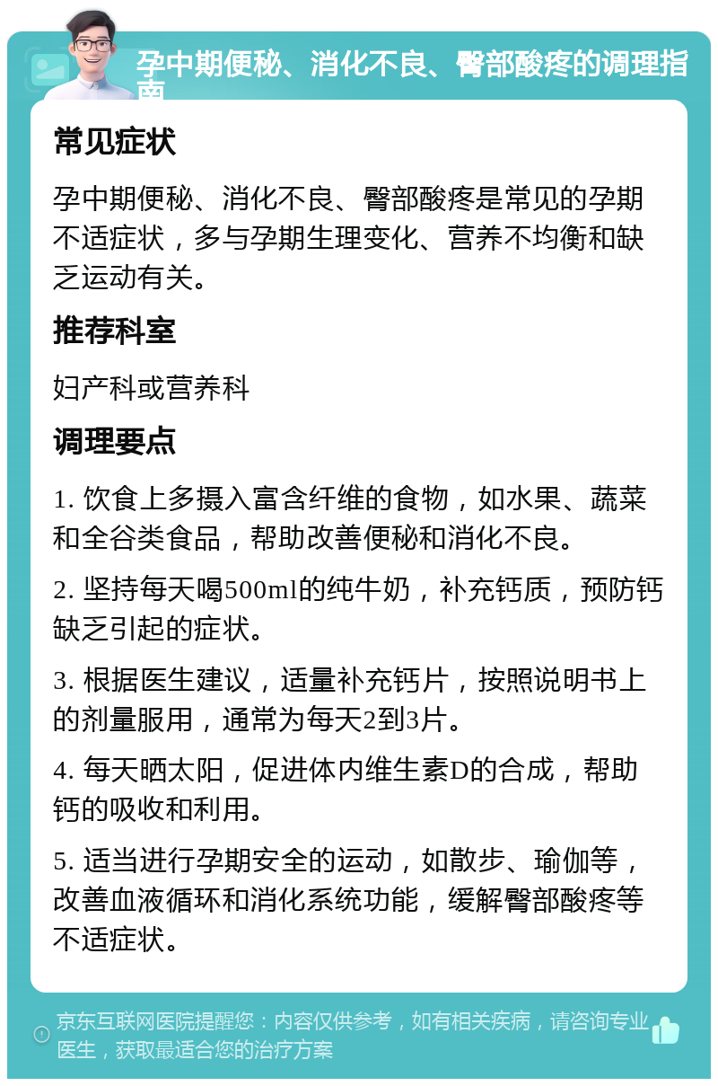 孕中期便秘、消化不良、臀部酸疼的调理指南 常见症状 孕中期便秘、消化不良、臀部酸疼是常见的孕期不适症状，多与孕期生理变化、营养不均衡和缺乏运动有关。 推荐科室 妇产科或营养科 调理要点 1. 饮食上多摄入富含纤维的食物，如水果、蔬菜和全谷类食品，帮助改善便秘和消化不良。 2. 坚持每天喝500ml的纯牛奶，补充钙质，预防钙缺乏引起的症状。 3. 根据医生建议，适量补充钙片，按照说明书上的剂量服用，通常为每天2到3片。 4. 每天晒太阳，促进体内维生素D的合成，帮助钙的吸收和利用。 5. 适当进行孕期安全的运动，如散步、瑜伽等，改善血液循环和消化系统功能，缓解臀部酸疼等不适症状。