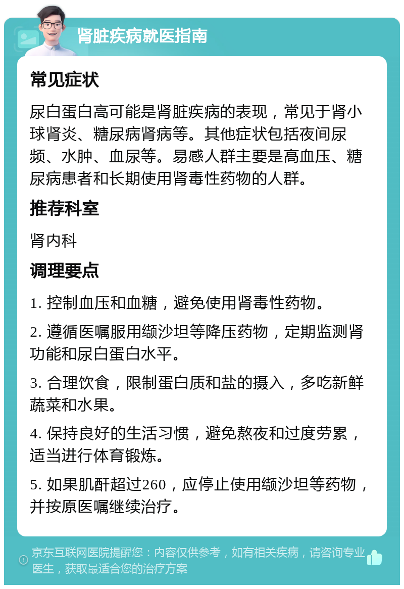 肾脏疾病就医指南 常见症状 尿白蛋白高可能是肾脏疾病的表现，常见于肾小球肾炎、糖尿病肾病等。其他症状包括夜间尿频、水肿、血尿等。易感人群主要是高血压、糖尿病患者和长期使用肾毒性药物的人群。 推荐科室 肾内科 调理要点 1. 控制血压和血糖，避免使用肾毒性药物。 2. 遵循医嘱服用缬沙坦等降压药物，定期监测肾功能和尿白蛋白水平。 3. 合理饮食，限制蛋白质和盐的摄入，多吃新鲜蔬菜和水果。 4. 保持良好的生活习惯，避免熬夜和过度劳累，适当进行体育锻炼。 5. 如果肌酐超过260，应停止使用缬沙坦等药物，并按原医嘱继续治疗。