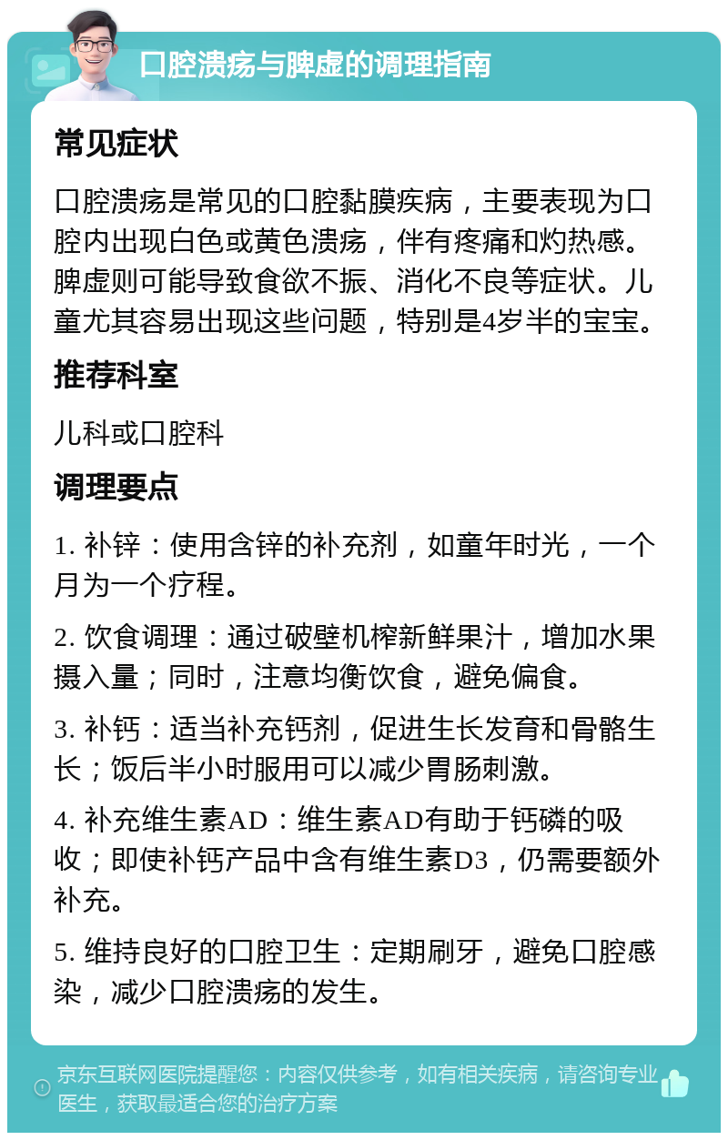 口腔溃疡与脾虚的调理指南 常见症状 口腔溃疡是常见的口腔黏膜疾病，主要表现为口腔内出现白色或黄色溃疡，伴有疼痛和灼热感。脾虚则可能导致食欲不振、消化不良等症状。儿童尤其容易出现这些问题，特别是4岁半的宝宝。 推荐科室 儿科或口腔科 调理要点 1. 补锌：使用含锌的补充剂，如童年时光，一个月为一个疗程。 2. 饮食调理：通过破壁机榨新鲜果汁，增加水果摄入量；同时，注意均衡饮食，避免偏食。 3. 补钙：适当补充钙剂，促进生长发育和骨骼生长；饭后半小时服用可以减少胃肠刺激。 4. 补充维生素AD：维生素AD有助于钙磷的吸收；即使补钙产品中含有维生素D3，仍需要额外补充。 5. 维持良好的口腔卫生：定期刷牙，避免口腔感染，减少口腔溃疡的发生。