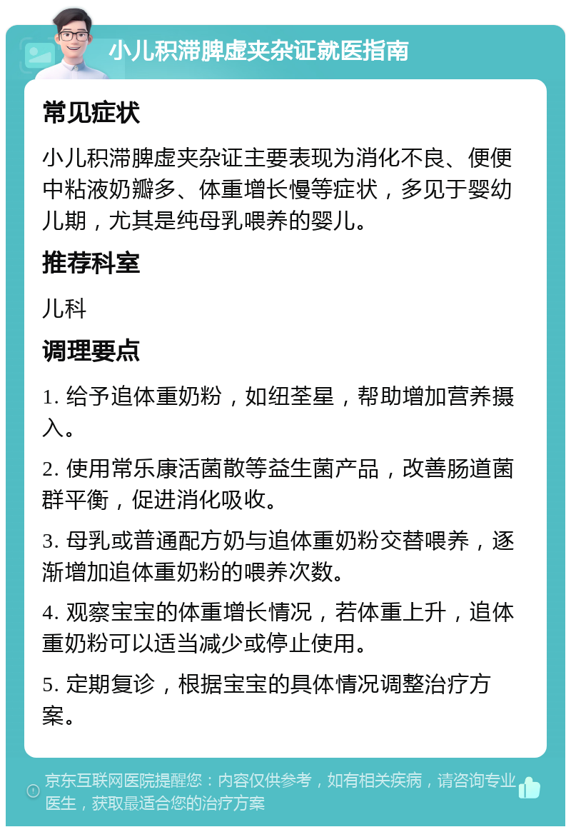 小儿积滞脾虚夹杂证就医指南 常见症状 小儿积滞脾虚夹杂证主要表现为消化不良、便便中粘液奶瓣多、体重增长慢等症状，多见于婴幼儿期，尤其是纯母乳喂养的婴儿。 推荐科室 儿科 调理要点 1. 给予追体重奶粉，如纽荃星，帮助增加营养摄入。 2. 使用常乐康活菌散等益生菌产品，改善肠道菌群平衡，促进消化吸收。 3. 母乳或普通配方奶与追体重奶粉交替喂养，逐渐增加追体重奶粉的喂养次数。 4. 观察宝宝的体重增长情况，若体重上升，追体重奶粉可以适当减少或停止使用。 5. 定期复诊，根据宝宝的具体情况调整治疗方案。