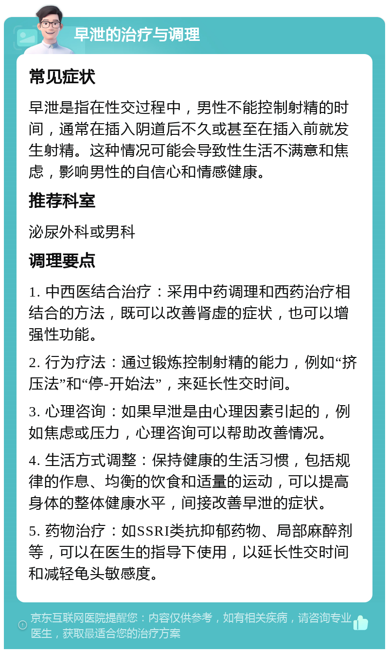 早泄的治疗与调理 常见症状 早泄是指在性交过程中，男性不能控制射精的时间，通常在插入阴道后不久或甚至在插入前就发生射精。这种情况可能会导致性生活不满意和焦虑，影响男性的自信心和情感健康。 推荐科室 泌尿外科或男科 调理要点 1. 中西医结合治疗：采用中药调理和西药治疗相结合的方法，既可以改善肾虚的症状，也可以增强性功能。 2. 行为疗法：通过锻炼控制射精的能力，例如“挤压法”和“停-开始法”，来延长性交时间。 3. 心理咨询：如果早泄是由心理因素引起的，例如焦虑或压力，心理咨询可以帮助改善情况。 4. 生活方式调整：保持健康的生活习惯，包括规律的作息、均衡的饮食和适量的运动，可以提高身体的整体健康水平，间接改善早泄的症状。 5. 药物治疗：如SSRI类抗抑郁药物、局部麻醉剂等，可以在医生的指导下使用，以延长性交时间和减轻龟头敏感度。