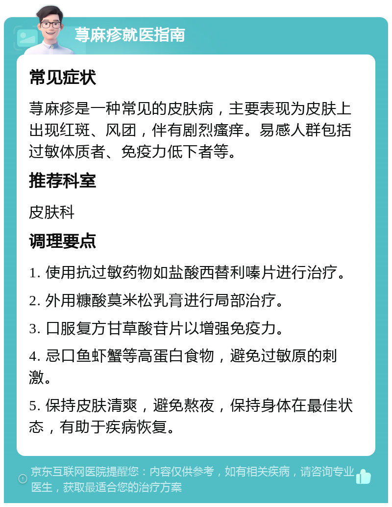 荨麻疹就医指南 常见症状 荨麻疹是一种常见的皮肤病，主要表现为皮肤上出现红斑、风团，伴有剧烈瘙痒。易感人群包括过敏体质者、免疫力低下者等。 推荐科室 皮肤科 调理要点 1. 使用抗过敏药物如盐酸西替利嗪片进行治疗。 2. 外用糠酸莫米松乳膏进行局部治疗。 3. 口服复方甘草酸苷片以增强免疫力。 4. 忌口鱼虾蟹等高蛋白食物，避免过敏原的刺激。 5. 保持皮肤清爽，避免熬夜，保持身体在最佳状态，有助于疾病恢复。