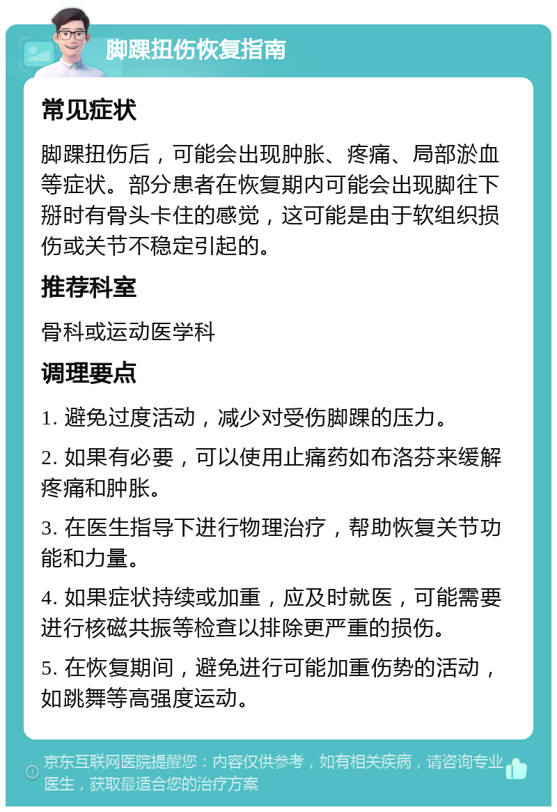 脚踝扭伤恢复指南 常见症状 脚踝扭伤后，可能会出现肿胀、疼痛、局部淤血等症状。部分患者在恢复期内可能会出现脚往下掰时有骨头卡住的感觉，这可能是由于软组织损伤或关节不稳定引起的。 推荐科室 骨科或运动医学科 调理要点 1. 避免过度活动，减少对受伤脚踝的压力。 2. 如果有必要，可以使用止痛药如布洛芬来缓解疼痛和肿胀。 3. 在医生指导下进行物理治疗，帮助恢复关节功能和力量。 4. 如果症状持续或加重，应及时就医，可能需要进行核磁共振等检查以排除更严重的损伤。 5. 在恢复期间，避免进行可能加重伤势的活动，如跳舞等高强度运动。