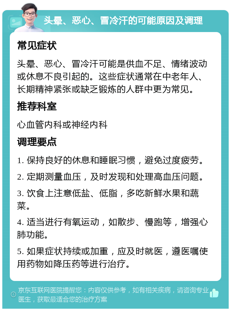 头晕、恶心、冒冷汗的可能原因及调理 常见症状 头晕、恶心、冒冷汗可能是供血不足、情绪波动或休息不良引起的。这些症状通常在中老年人、长期精神紧张或缺乏锻炼的人群中更为常见。 推荐科室 心血管内科或神经内科 调理要点 1. 保持良好的休息和睡眠习惯，避免过度疲劳。 2. 定期测量血压，及时发现和处理高血压问题。 3. 饮食上注意低盐、低脂，多吃新鲜水果和蔬菜。 4. 适当进行有氧运动，如散步、慢跑等，增强心肺功能。 5. 如果症状持续或加重，应及时就医，遵医嘱使用药物如降压药等进行治疗。