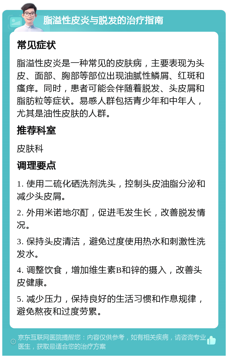 脂溢性皮炎与脱发的治疗指南 常见症状 脂溢性皮炎是一种常见的皮肤病，主要表现为头皮、面部、胸部等部位出现油腻性鳞屑、红斑和瘙痒。同时，患者可能会伴随着脱发、头皮屑和脂肪粒等症状。易感人群包括青少年和中年人，尤其是油性皮肤的人群。 推荐科室 皮肤科 调理要点 1. 使用二硫化硒洗剂洗头，控制头皮油脂分泌和减少头皮屑。 2. 外用米诺地尔酊，促进毛发生长，改善脱发情况。 3. 保持头皮清洁，避免过度使用热水和刺激性洗发水。 4. 调整饮食，增加维生素B和锌的摄入，改善头皮健康。 5. 减少压力，保持良好的生活习惯和作息规律，避免熬夜和过度劳累。