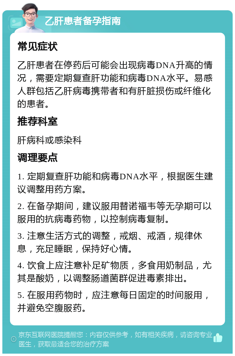 乙肝患者备孕指南 常见症状 乙肝患者在停药后可能会出现病毒DNA升高的情况，需要定期复查肝功能和病毒DNA水平。易感人群包括乙肝病毒携带者和有肝脏损伤或纤维化的患者。 推荐科室 肝病科或感染科 调理要点 1. 定期复查肝功能和病毒DNA水平，根据医生建议调整用药方案。 2. 在备孕期间，建议服用替诺福韦等无孕期可以服用的抗病毒药物，以控制病毒复制。 3. 注意生活方式的调整，戒烟、戒酒，规律休息，充足睡眠，保持好心情。 4. 饮食上应注意补足矿物质，多食用奶制品，尤其是酸奶，以调整肠道菌群促进毒素排出。 5. 在服用药物时，应注意每日固定的时间服用，并避免空腹服药。