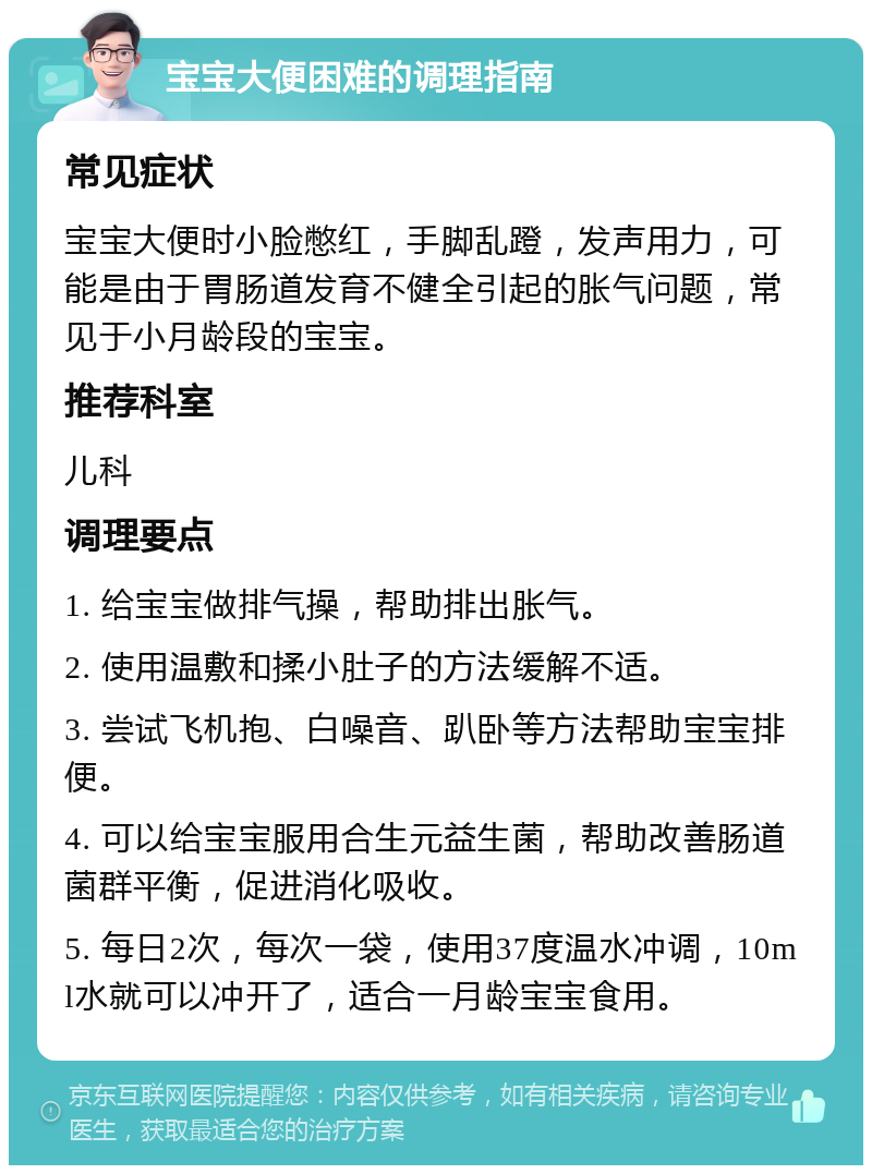 宝宝大便困难的调理指南 常见症状 宝宝大便时小脸憋红，手脚乱蹬，发声用力，可能是由于胃肠道发育不健全引起的胀气问题，常见于小月龄段的宝宝。 推荐科室 儿科 调理要点 1. 给宝宝做排气操，帮助排出胀气。 2. 使用温敷和揉小肚子的方法缓解不适。 3. 尝试飞机抱、白噪音、趴卧等方法帮助宝宝排便。 4. 可以给宝宝服用合生元益生菌，帮助改善肠道菌群平衡，促进消化吸收。 5. 每日2次，每次一袋，使用37度温水冲调，10ml水就可以冲开了，适合一月龄宝宝食用。